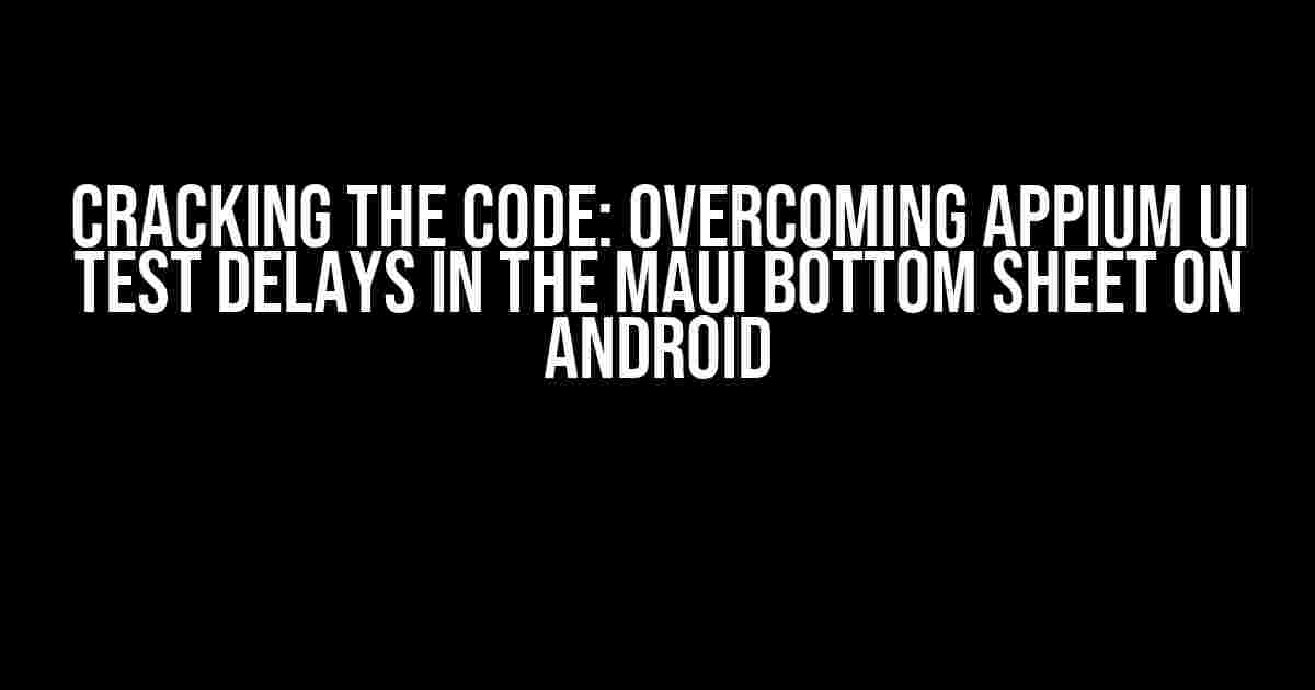 Cracking the Code: Overcoming Appium UI Test Delays in the Maui Bottom Sheet on Android